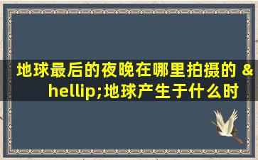 地球最后的夜晚在哪里拍摄的 …地球产生于什么时候